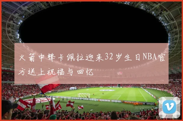 火箭中锋卡佩拉迎来32岁生日NBA官方送上祝福与回忆