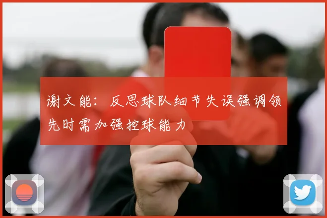 谢文能：反思球队细节失误强调领先时需加强控球能力