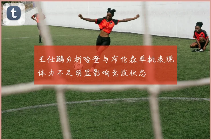 王仕鹏分析哈登与布伦森单挑表现体力不足明显影响竞技状态