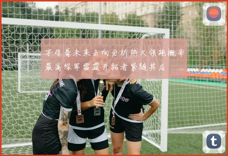字母哥未来去向分析热火领跑概率最高绿军雷霆开拓者紧随其后