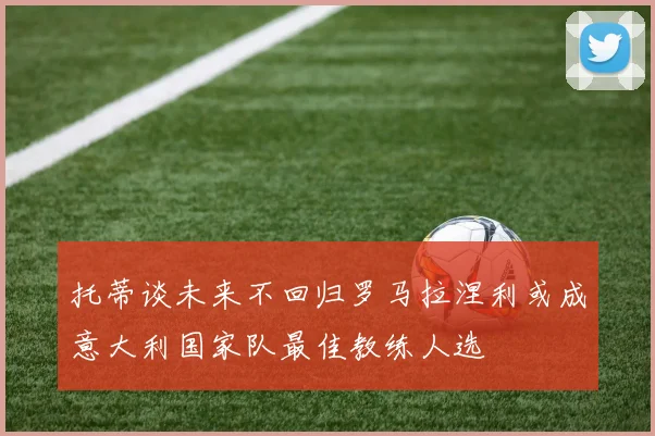托蒂谈未来不回归罗马拉涅利或成意大利国家队最佳教练人选