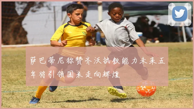 萨巴蒂尼称赞齐沃执教能力未来五年将引领国米走向辉煌