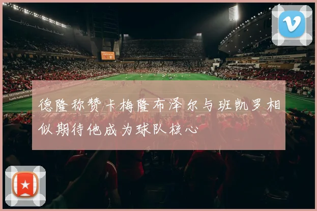 德隆称赞卡梅隆布泽尔与班凯罗相似期待他成为球队核心