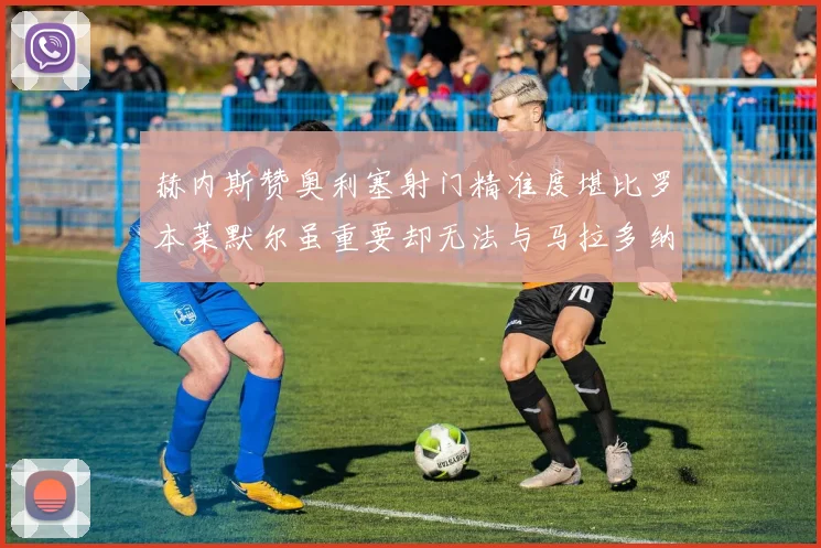 赫内斯赞奥利塞射门精准度堪比罗本莱默尔虽重要却无法与马拉多纳相提并论