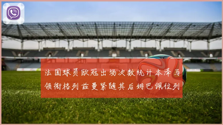 法国球员欧冠出场次数统计本泽马领衔格列兹曼紧随其后姆巴佩位列第五