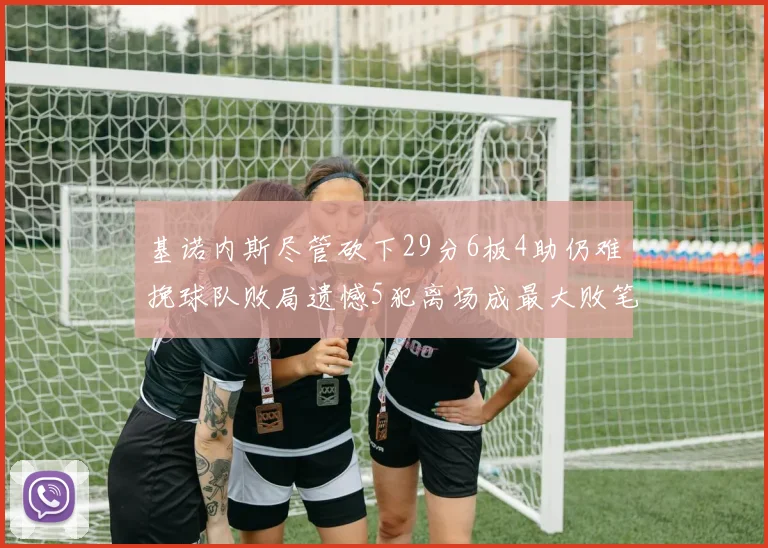 基诺内斯尽管砍下29分6板4助仍难挽球队败局遗憾5犯离场成最大败笔