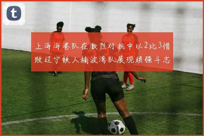 上海海港队在激烈对抗中以2比3惜败辽宁铁人楠波湾队展现顽强斗志