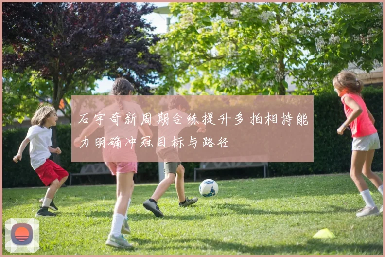 石宇奇新周期合练提升多拍相持能力明确冲冠目标与路径
