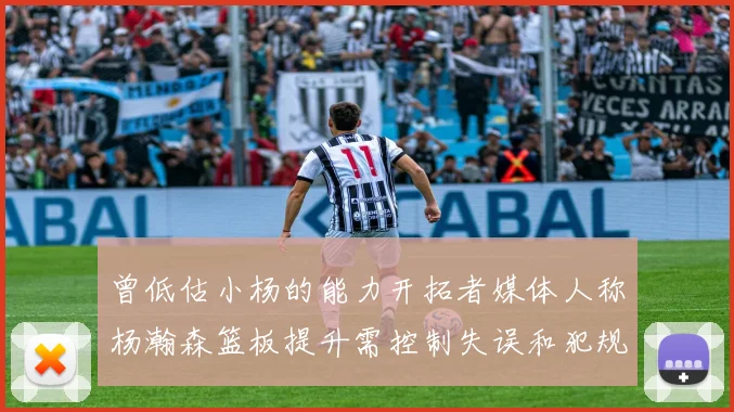 曾低估小杨的能力开拓者媒体人称杨瀚森篮板提升需控制失误和犯规